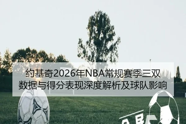 约基奇2026年NBA常规赛季三双数据与得分表现深度解析及球队影响